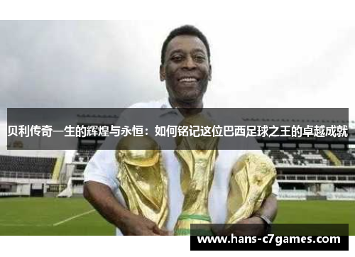 贝利传奇一生的辉煌与永恒：如何铭记这位巴西足球之王的卓越成就