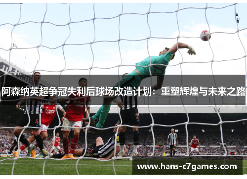 阿森纳英超争冠失利后球场改造计划：重塑辉煌与未来之路