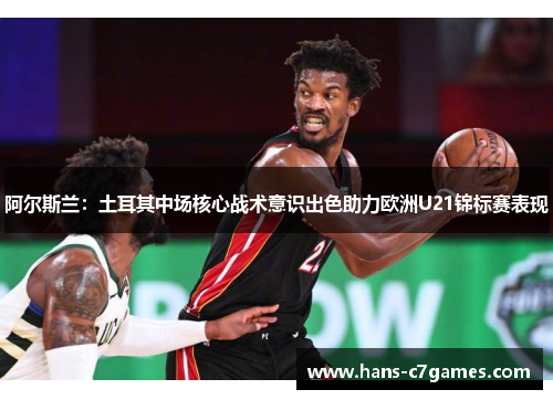 阿尔斯兰：土耳其中场核心战术意识出色助力欧洲U21锦标赛表现