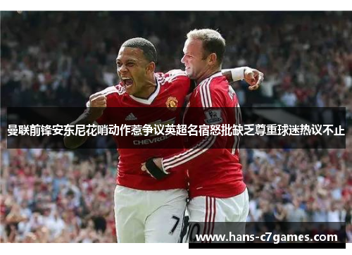 曼联前锋安东尼花哨动作惹争议英超名宿怒批缺乏尊重球迷热议不止